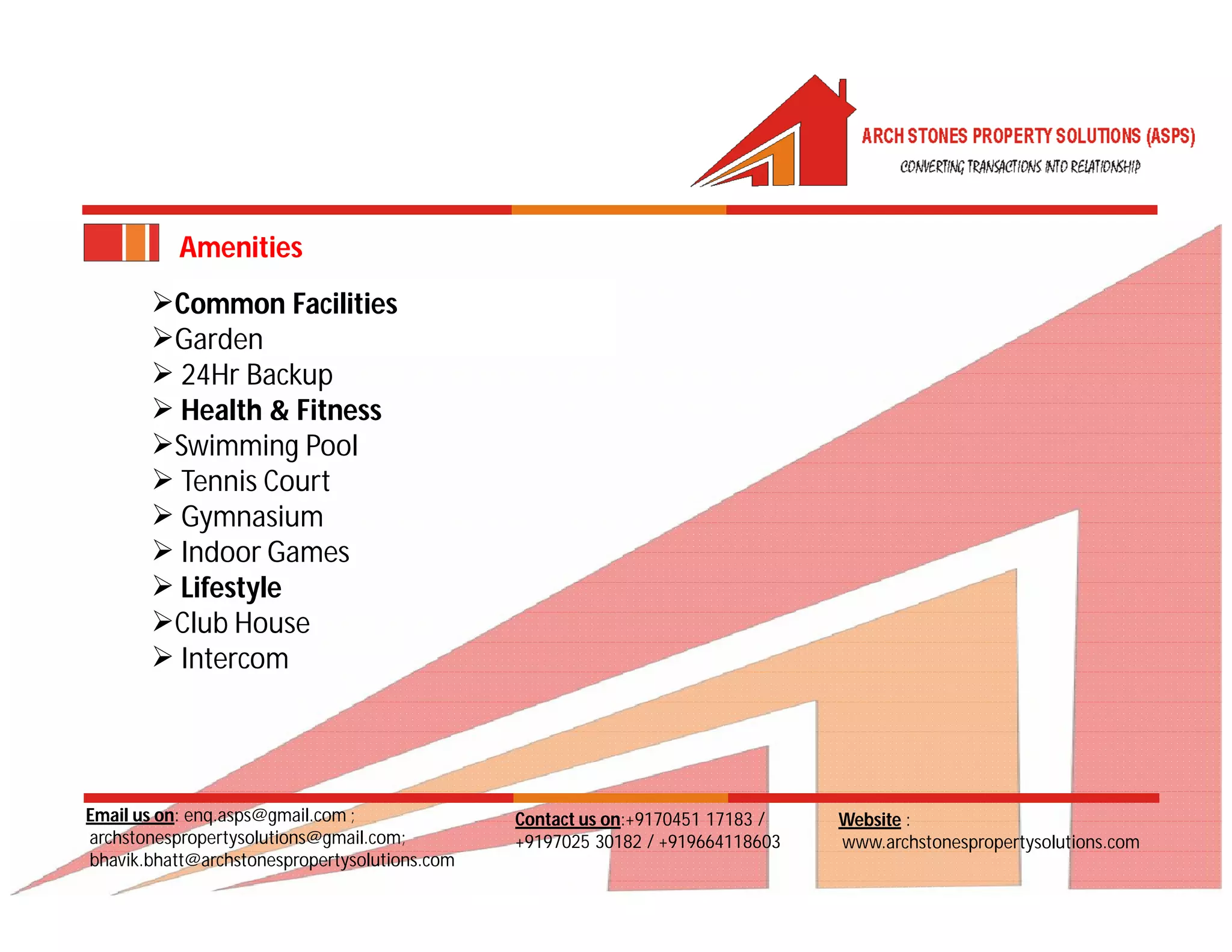 Email us on: enq.asps@gmail.com ;
archstonespropertysolutions@gmail.com;
bhavik.bhatt@archstonespropertysolutions.com
Website :
www.archstonespropertysolutions.com
Contact us on:+9170451 17183 /
+9197025 30182 / +919664118603
Amenities
Common Facilities
Garden
 24Hr Backup
 Health & Fitness
Swimming Pool
 Tennis Court
 Gymnasium
 Indoor Games
 Lifestyle
Club House
 Intercom
 
