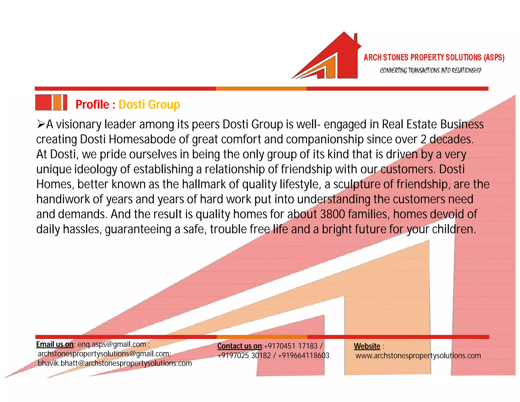 Email us on: enq.asps@gmail.com ;
archstonespropertysolutions@gmail.com;
bhavik.bhatt@archstonespropertysolutions.com
Website :
www.archstonespropertysolutions.com
Contact us on:+9170451 17183 /
+9197025 30182 / +919664118603
Profile : Dosti Group
A visionary leader among its peers Dosti Group is well- engaged in Real Estate Business
creating Dosti Homesabode of great comfort and companionship since over 2 decades.
At Dosti, we pride ourselves in being the only group of its kind that is driven by a very
unique ideology of establishing a relationship of friendship with our customers. Dosti
Homes, better known as the hallmark of quality lifestyle, a sculpture of friendship, are the
handiwork of years and years of hard work put into understanding the customers need
and demands. And the result is quality homes for about 3800 families, homes devoid of
daily hassles, guaranteeing a safe, trouble free life and a bright future for your children.
 