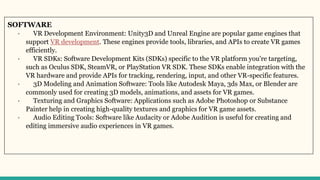 SOFTWARE
· VR Development Environment: Unity3D and Unreal Engine are popular game engines that
support VR development. These engines provide tools, libraries, and APIs to create VR games
efficiently.
· VR SDKs: Software Development Kits (SDKs) specific to the VR platform you're targeting,
such as Oculus SDK, SteamVR, or PlayStation VR SDK. These SDKs enable integration with the
VR hardware and provide APIs for tracking, rendering, input, and other VR-specific features.
· 3D Modeling and Animation Software: Tools like Autodesk Maya, 3ds Max, or Blender are
commonly used for creating 3D models, animations, and assets for VR games.
· Texturing and Graphics Software: Applications such as Adobe Photoshop or Substance
Painter help in creating high-quality textures and graphics for VR game assets.
· Audio Editing Tools: Software like Audacity or Adobe Audition is useful for creating and
editing immersive audio experiences in VR games.
 