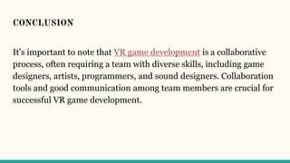 CONCLUSION
It's important to note that VR game development is a collaborative
process, often requiring a team with diverse skills, including game
designers, artists, programmers, and sound designers. Collaboration
tools and good communication among team members are crucial for
successful VR game development.
 