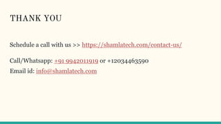 THANK YOU
Schedule a call with us >> https://shamlatech.com/contact-us/
Call/Whatsapp: +91 9942011919 or +12034463590
Email id: info@shamlatech.com
 