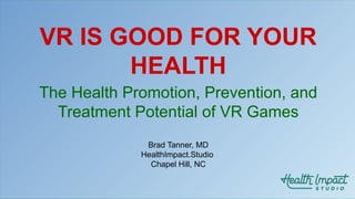 VR IS GOOD FOR YOUR
HEALTH
The Health Promotion, Prevention, and
Treatment Potential of VR Games
Brad Tanner, MD
HealthImpact.Studio
Chapel Hill, NC
 
