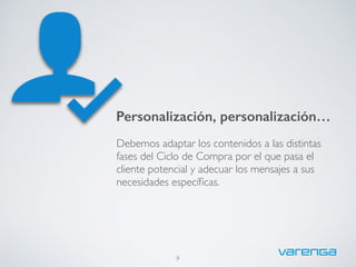 9
Personalización, personalización…
Debemos adaptar los contenidos a las distintas
fases del Ciclo de Compra por el que pasa el
cliente potencial y adecuar los mensajes a sus
necesidades especíﬁcas.
 