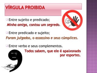  Entre sujeito e predicado;
Minha amiga, contou um segredo.Minha amiga, contou um segredo.
 Entre predicado e sujeito;
Foram julgados, o assassino e seus cúmplices.Foram julgados, o assassino e seus cúmplices.
 Entre verbo e seus complementos.
Todos sabem, que ele é apaixonadoTodos sabem, que ele é apaixonado
por esportes.por esportes.
 