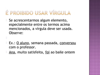  Se acrescentarmos algum elemento,
especialmente entre os termos acima
mencionados, a vírgula deve ser usada.
Observe:
  
 Ex.: O aluno, semana passada, conversou
com o professor.
 Ana, muito satisfeita, foi ao baile ontem
 