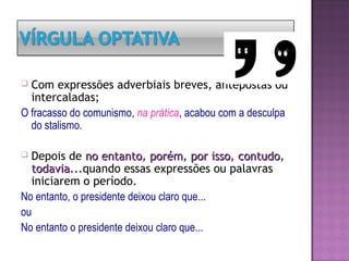  Com expressões adverbiais breves, antepostas ou
intercaladas;
O fracasso do comunismo, na prática, acabou com a desculpa
do stalismo.
 Depois de no entantono entanto, porémporém, por issopor isso, contudocontudo,
todaviatodavia...quando essas expressões ou palavras
iniciarem o período.
No entanto, o presidente deixou claro que...
ou
No entanto o presidente deixou claro que...
 