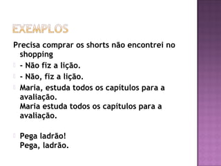 Precisa comprar os shorts não encontrei no
shopping
 - Não fiz a lição.
 - Não, fiz a lição.
 Maria, estuda todos os capítulos para a
avaliação. 
Maria estuda todos os capítulos para a
avaliação. 
 Pega ladrão!
Pega, ladrão. 
 