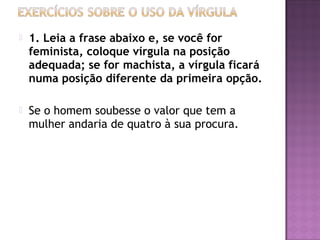  1. Leia a frase abaixo e, se você for
feminista, coloque vírgula na posição
adequada; se for machista, a vírgula ficará
numa posição diferente da primeira opção.
 Se o homem soubesse o valor que tem a
mulher andaria de quatro à sua procura.
 
