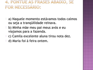  a) Naquele momento estávamos todos calmos
ou seja a tranqüilidade reinava.
 b) Minha mãe meu pai meus avós e eu
viajamos para a fazenda.
 c) Camila excelente aluna tirou nota dez.
 d) Maria foi à feira ontem.
 