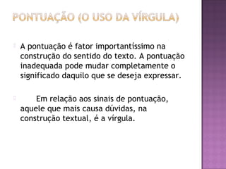  A pontuação é fator importantíssimo na
construção do sentido do texto. A pontuação
inadequada pode mudar completamente o
significado daquilo que se deseja expressar.
 Em relação aos sinais de pontuação,
aquele que mais causa dúvidas, na
construção textual, é a vírgula.
 