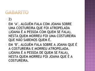  2)
 EM ‘A’, ALGUÉM FALA COM JOANA SOBRE
UMA COSTUREIRA QUE FOI ATROPELADA
(JOANA É A PESSOA COM QUEM SE FALA),
NESTA QUEM MORREU FOI UMA COSTUREIRA
QUE NÃO SABEMOS QUEM É.
 EM ‘B’, ALGUÉM FALA SOBRE A JOANA QUE É
A COSTUREIRA E MORREU ATROPELADA.
(JOANA É A PESSOA DE QUEM SE FALA),
NESTA QUEM MORREU FOI JOANA QUE É A
COSTUREIRA.
 