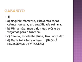  4)
 a) Naquele momento, estávamos todos
calmos, ou seja, a tranqüilidade reinava.
 b) Minha mãe, meu pai, meus avós e eu
viajamos para a fazenda.
 c) Camila, excelente aluna, tirou nota dez.
 d) Maria foi à feira ontem. (NÃO HÁ
NECESSIDADE DE VÍRGULAS)
 