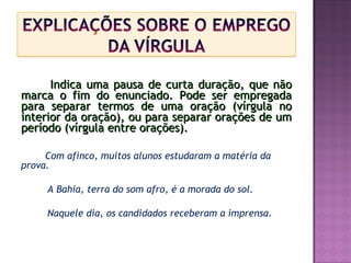 Indica uma pausa de curta duração, que nãoIndica uma pausa de curta duração, que não
marca o fim do enunciado. Pode ser empregadamarca o fim do enunciado. Pode ser empregada
para separar termos de uma oração (vírgula nopara separar termos de uma oração (vírgula no
interior da oração), ou para separar orações de uminterior da oração), ou para separar orações de um
período (vírgula entre orações).período (vírgula entre orações).
Com afinco, muitos alunos estudaram a matéria da
prova.
A Bahia, terra do som afro, é a morada do sol.
Naquele dia, os candidados receberam a imprensa.
 