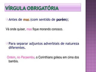  Antes de masmas (com sentido de porémporém);
Vá onde quiser, mas fique morando conosco.
 Para separar adjuntos adverbiais de natureza
diferentes.
Ontem, no Pacaembu, o Corinthians goleou em cima dos
bambis.
 