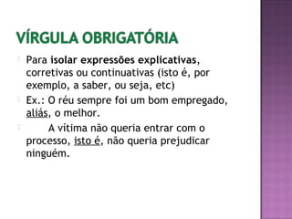  Para isolar expressões explicativas,
corretivas ou continuativas (isto é, por
exemplo, a saber, ou seja, etc)
 Ex.: O réu sempre foi um bom empregado,
aliás, o melhor.
 A vítima não queria entrar com o
processo, isto é, não queria prejudicar
ninguém.
 