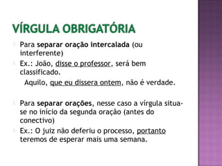  Para separar oração intercalada (ou
interferente)
 Ex.: João, disse o professor, será bem
classificado.
Aquilo, que eu dissera ontem, não é verdade.
 Para separar orações, nesse caso a vírgula situa-
se no início da segunda oração (antes do
conectivo)
 Ex.: O juiz não deferiu o processo, portanto
teremos de esperar mais uma semana.
 