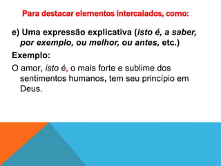 Para destacar elementos intercalados, como:
e) Uma expressão explicativa (isto é, a saber,
por exemplo, ou melhor, ou antes, etc.)
Exemplo:
O amor, isto é, o mais forte e sublime dos
sentimentos humanos, tem seu princípio em
Deus.
 