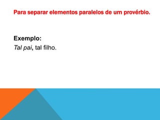Para separar elementos paralelos de um provérbio.
Exemplo:
Tal pai, tal filho.
 