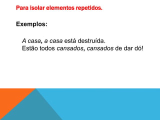 Para isolar elementos repetidos.
Exemplos:
A casa, a casa está destruída.
Estão todos cansados, cansados de dar dó!
 