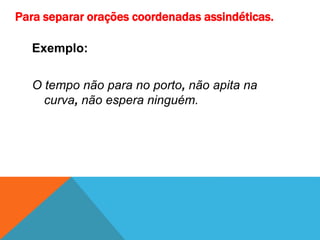 Para separar orações coordenadas assindéticas.
Exemplo:
O tempo não para no porto, não apita na
curva, não espera ninguém.
 