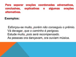 Para separar orações coordenadas adversativas,
conclusivas, explicativas e algumas orações
alternativas.
Exemplos:
Esforçou-se muito, porém não conseguiu o prêmio.
Vá devagar, que o caminho é perigoso.
Estude muito, pois será recompensado.
As pessoas ora dançavam, ora ouviam música.
 
