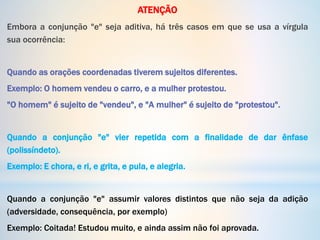 ATENÇÃO
Embora a conjunção "e" seja aditiva, há três casos em que se usa a vírgula
sua ocorrência:
Quando as orações coordenadas tiverem sujeitos diferentes.
Exemplo: O homem vendeu o carro, e a mulher protestou.
"O homem" é sujeito de "vendeu", e "A mulher" é sujeito de "protestou".
Quando a conjunção "e" vier repetida com a finalidade de dar ênfase
(polissíndeto).
Exemplo: E chora, e ri, e grita, e pula, e alegria.
Quando a conjunção "e" assumir valores distintos que não seja da adição
(adversidade, consequência, por exemplo)
Exemplo: Coitada! Estudou muito, e ainda assim não foi aprovada.
 