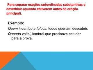 Para separar orações subordinadas substantivas e
adverbiais (quando estiverem antes da oração
principal).
Exemplo:
Quem inventou a fofoca, todos queriam descobrir.
Quando voltei, lembrei que precisava estudar
para a prova.
 