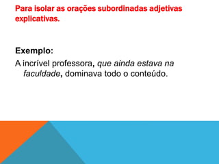 Para isolar as orações subordinadas adjetivas
explicativas.
Exemplo:
A incrível professora, que ainda estava na
faculdade, dominava todo o conteúdo.
 