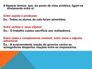 # Separar termos que, do ponto de vista sintático, ligam-se
diretamente entre si:
Entre sujeito e predicado
Ex.: Todos os alunos da sala foram advertidos.
Entre verbos e seus objetos
Ex.: O trabalho custou sacrifício aos realizadores.
Entre nome e complemento nominal; entre nome e adjunto
adnominal
Ex.: A surpreendente reação do governo contra os
sonegadores despertou reações entre os empresários.
 