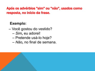 Após os advérbios "sim" ou "não", usados como
resposta, no início da frase.
Exemplo:
– Você gostou do vestido?
– Sim, eu adorei!
– Pretende usá-lo hoje?
– Não, no final de semana.
 