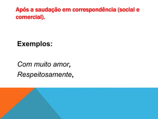 Após a saudação em correspondência (social e
comercial).
Exemplos:
Com muito amor,
Respeitosamente,
 