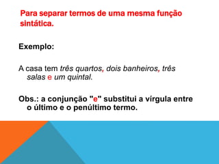 Para separar termos de uma mesma função
sintática.
Exemplo:
A casa tem três quartos, dois banheiros, três
salas e um quintal.
Obs.: a conjunção "e" substitui a vírgula entre
o último e o penúltimo termo.
 