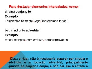 Para destacar elementos intercalados, como:
a) uma conjunção
Exemplo:
Estudamos bastante, logo, merecemos férias!
b) um adjunto adverbial
Exemplo:
Estas crianças, com certeza, serão aprovadas.
Obs.: a rigor, não é necessário separar por vírgula o
advérbio e a locução adverbial, principalmente
quando de pequeno corpo, a não ser que a ênfase o
 