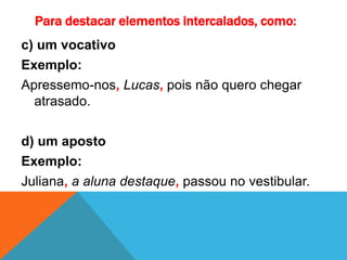 Para destacar elementos intercalados, como:
c) um vocativo
Exemplo:
Apressemo-nos, Lucas, pois não quero chegar
atrasado.
d) um aposto
Exemplo:
Juliana, a aluna destaque, passou no vestibular.
 