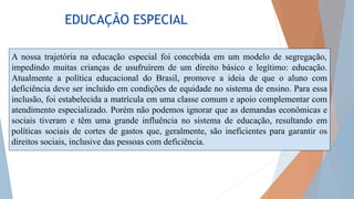 EDUCAÇÃO ESPECIAL
A nossa trajetória na educação especial foi concebida em um modelo de segregação,
impedindo muitas crianças de usufruírem de um direito básico e legítimo: educação.
Atualmente a política educacional do Brasil, promove a ideia de que o aluno com
deficiência deve ser incluído em condições de equidade no sistema de ensino. Para essa
inclusão, foi estabelecida a matrícula em uma classe comum e apoio complementar com
atendimento especializado. Porém não podemos ignorar que as demandas econômicas e
sociais tiveram e têm uma grande influência no sistema de educação, resultando em
políticas sociais de cortes de gastos que, geralmente, são ineficientes para garantir os
direitos sociais, inclusive das pessoas com deficiência.
 