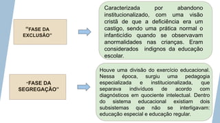 “FASE DA
EXCLUSÃO”
“FASE DA
SEGREGAÇÃO”
Caracterizada por abandono
institucionalizado, com uma visão
cristã de que a deficiência era um
castigo, sendo uma prática normal o
infanticídio quando se observavam
anormalidades nas crianças. Eram
considerados indignos da educação
escolar.
Houve uma divisão do exercício educacional.
Nessa época, surgiu uma pedagogia
especializada e institucionalizada, que
separava indivíduos de acordo com
diagnósticos em quociente intelectual. Dentro
do sistema educacional existiam dois
subsistemas que não se interligavam:
educação especial e educação regular.
 