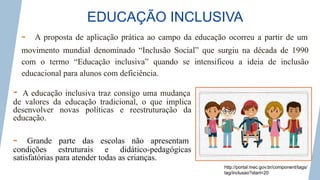 EDUCAÇÃO INCLUSIVA
- A educação inclusiva traz consigo uma mudança
de valores da educação tradicional, o que implica
desenvolver novas políticas e reestruturação da
educação.
- Grande parte das escolas não apresentam
condições estruturais e didático-pedagógicas
satisfatórias para atender todas as crianças.
http://portal.mec.gov.br/component/tags/
tag/inclusao?start=20
- A proposta de aplicação prática ao campo da educação ocorreu a partir de um
movimento mundial denominado “Inclusão Social” que surgiu na década de 1990
com o termo “Educação inclusiva” quando se intensificou a ideia de inclusão
educacional para alunos com deficiência.
 