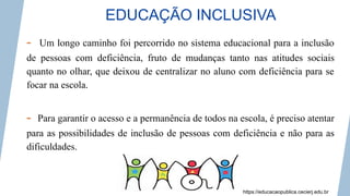 EDUCAÇÃO INCLUSIVA
- Um longo caminho foi percorrido no sistema educacional para a inclusão
de pessoas com deficiência, fruto de mudanças tanto nas atitudes sociais
quanto no olhar, que deixou de centralizar no aluno com deficiência para se
focar na escola.
- Para garantir o acesso e a permanência de todos na escola, é preciso atentar
para as possibilidades de inclusão de pessoas com deficiência e não para as
dificuldades.
https://educacaopublica.cecierj.edu.br
 