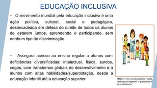 EDUCAÇÃO INCLUSIVA
https://www.neced.com.br/curso
/educacao-especial-1-graduacao-e
ad-a-distancia/
- O movimento mundial pela educação inclusiva é uma
ação política, cultural, social e pedagógica,
desencadeada em defesa do direito de todos os alunos
de estarem juntos, aprendendo e participando, sem
nenhum tipo de discriminação.
- Assegura acesso ao ensino regular a alunos com
deficiências diversificadas: intelectual, física, surdos,
cegos, com transtornos globais do desenvolvimento e a
alunos com altas habilidades/superdotação, desde a
educação infantil até a educação superior.
 