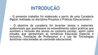 INTRODUÇÃO
- O presente trabalho foi elaborado a partir de uma Curadoria
Digital realizada na disciplina Projetos e Práticas Educacionais I.
- O objetivo da curadoria foi levantar textos e materiais
audiovisuais que auxiliassem no entendimento sobre práticas que
auxiliem a inclusão dos alunos no contexto escolar, assim como
estudos que apresentam as temáticas Educação Especial e
Inclusiva, Formação de Professores e o uso de Tecnologias
Assistivas relacionadas ao conteúdo educacional.
 