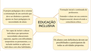 EDUCAÇÃO
INCLUSIVA
Formação inicial e continuada de
professores.
Entender o aluno em seu contexto
biopsicossocial, desenvolvendo a
consciência crítica.
Os alunos com deficiência devem ser
possibilitados a participarem de
todas as atividades propostas.
Ser capaz de incluir e educar
indivíduos que apresentem
necessidades educacionais
especiais, aqueles com dificuldades
temporárias ou permanentes, e a
inclusão também se aplica aos
indivíduos com altas habilidades.
O projeto pedagógico deve orientar
a estruturação de um currículo que
deve ser dinâmico e permitir
ajustes no fazer pedagógico às
necessidades do aluno.
 