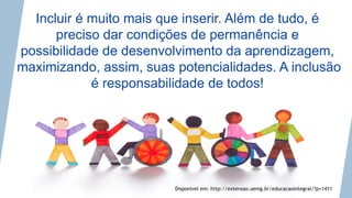 Incluir é muito mais que inserir. Além de tudo, é
preciso dar condições de permanência e
possibilidade de desenvolvimento da aprendizagem,
maximizando, assim, suas potencialidades. A inclusão
é responsabilidade de todos!
Disponível em: http://extensao.uemg.br/educacaointegral/?p=1411
 