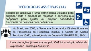 TECNOLOGIAS ASSISTIVAS (TA)
Tecnologia assistiva é uma terminologia utilizada para
englobar todo o arsenal de recursos e serviços que
cooperam para ajustar ou ampliar habilidades
funcionais de pessoas com deficiência.
No Brasil, em 2006, a Secretaria Especial dos Direitos Humanos
da Presidência da República, instituiu o Comitê de Ajudas
Técnicas (CAT), sob exigência do Decreto 5.296 (BRASIL, 2004).
Uma das ações já executadas pelo CAT foi a adoção oficial da
expressão "Tecnologia Assistiva“.
 