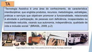 “Tecnologia Assistiva é uma área do conhecimento, de característica
interdisciplinar, que engloba produtos, recursos, metodologias, estratégias,
práticas e serviços que objetivam promover a funcionalidade, relacionada
à atividade e participação, de pessoas com deficiência, incapacidades ou
mobilidade reduzida, visando sua autonomia, independência, qualidade de
vida e inclusão social.” (BRASIL, 2009, p.2)
Imagens disponíveis em: https://www.assistiva.com.br/Introducao_Tecnologia_Assistiva.pdf
TA
 