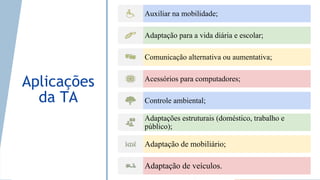 Aplicações
da TA
Auxiliar na mobilidade;
Adaptação para a vida diária e escolar;
Comunicação alternativa ou aumentativa;
Acessórios para computadores;
Controle ambiental;
Adaptações estruturais (doméstico, trabalho e
público);
Adaptação de mobiliário;
Adaptação de veículos.
 