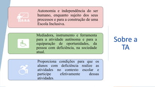 Sobre a
TA
Autonomia e independência do ser
humano, enquanto sujeito dos seus
processos e para a construção de uma
Escola Inclusiva.
Mediadora, instrumento e ferramenta
para a atividade autônoma e para a
equiparação de oportunidades, da
pessoa com deficiência, na sociedade
atual.
Proporciona condições para que os
alunos com deficiência realize as
atividades no contexto escolar e
participe efetivamente dessas
atividades.
 