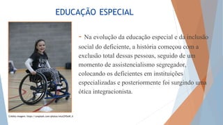 EDUCAÇÃO ESPECIAL
- Na evolução da educação especial e da inclusão
social do deficiente, a história começou com a
exclusão total dessas pessoas, seguido de um
momento de assistencialismo segregador,
colocando os deficientes em instituições
especializadas e posteriormente foi surgindo uma
ótica integracionista.
Crédito imagem: https://unsplash.com/photos/wlutZH5oW_4
 