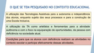 O QUE SE TEM PESQUISADO NO CONTEXTO EDUCACIONAL
A utilização das Tecnologias Assistivas para a autonomia e independência
dos alunos, enquanto sujeito dos seus processos e para a construção de
uma Escola Inclusiva.
A utilização da TA como artefatos e ferramentas para a atividade
autônoma e com o foco na equiparação de oportunidades, da pessoa com
deficiência na sociedade atual.
Condições para que os alunos com deficiência realizem as atividades no
contexto escolar e participe efetivamente dessas atividades.
 