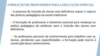 FORMAÇÃO DE PROFESSORES PARAA EDUCAÇÃO ESPECIAL
- A processo de inclusão de alunos com deficiência requer a ruptura
das práticas pedagógicas da escola tradicional.
- A formação de professores é elemento essencial para mudança na
prática pedagógica do professor para a inclusão dos alunos com
deficiência.
- Os professores precisam de conhecimento para trabalhar com os
alunos, atendendo suas especificidades: a formação pode levá-lo à
construção desse conhecimento.
 