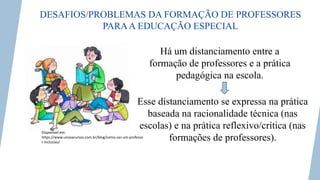 DESAFIOS/PROBLEMAS DA FORMAÇÃO DE PROFESSORES
PARAA EDUCAÇÃO ESPECIAL
Disponível em:
https://www.unovacursos.com.br/blog/como-ser-um-professo
r-inclusivo/
Há um distanciamento entre a
formação de professores e a prática
pedagógica na escola.
Esse distanciamento se expressa na prática
baseada na racionalidade técnica (nas
escolas) e na prática reflexivo/crítica (nas
formações de professores).
 